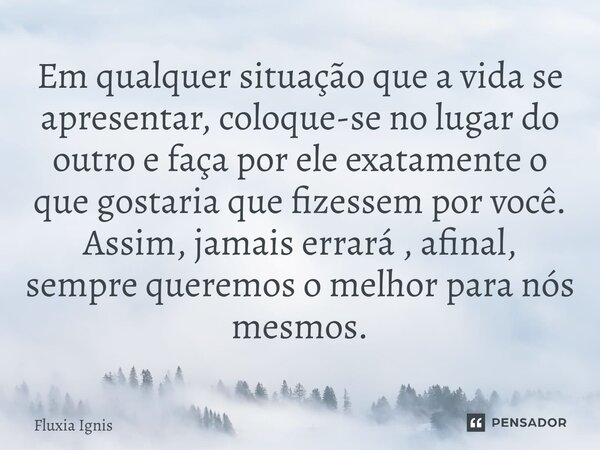 Em qualquer situação que a vida se apresentar, coloque-se no lugar do outro e faça por ele exatamente o que gostaria que fizessem por você. Assim, jamais errará... Frase de Fluxia Ignis.