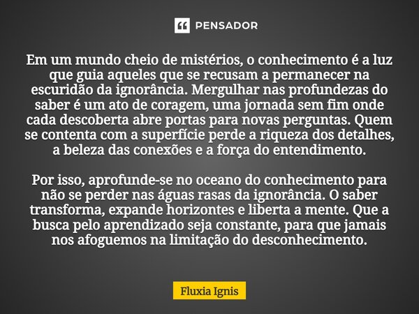 Em um mundo cheio de mistérios, o conhecimento é a luz que guia aqueles que se recusam a permanecer na escuridão da ignorância. Mergulhar nas profundezas do sa... Frase de Fluxia Ignis.