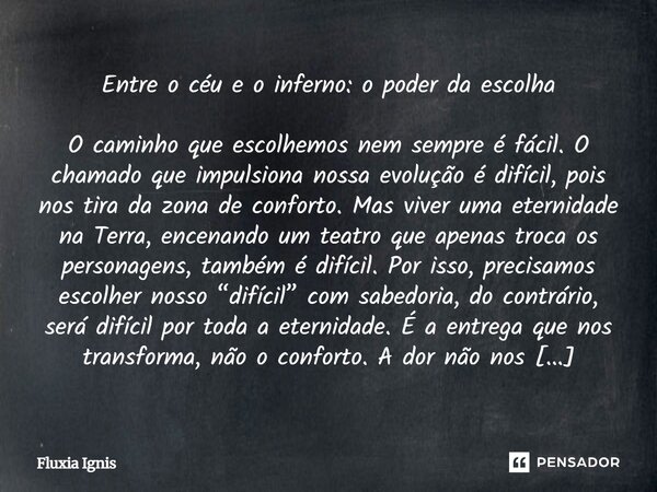 ⁠Entre o céu e o inferno: o poder da escolha O caminho que escolhemos nem sempre é fácil. O chamado que impulsiona nossa evolução é difícil, pois nos tira da zo... Frase de Fluxia Ignis.