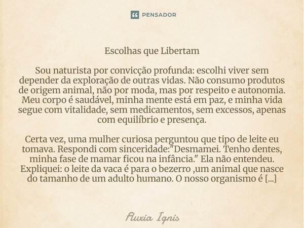 Escolhas que Libertam Sou naturista por convicção profunda: escolhi viver sem depender da exploração de outras vidas. Não consumo produtos de origem animal, nã... Frase de Fluxia Ignis.