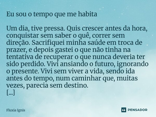 Eu sou o tempo que me habita Um dia, tive pressa. Quis crescer antes da hora, conquistar sem saber o quê, correr sem direção. Sacrifiquei minha saúde em troca ... Frase de Fluxia Ignis.