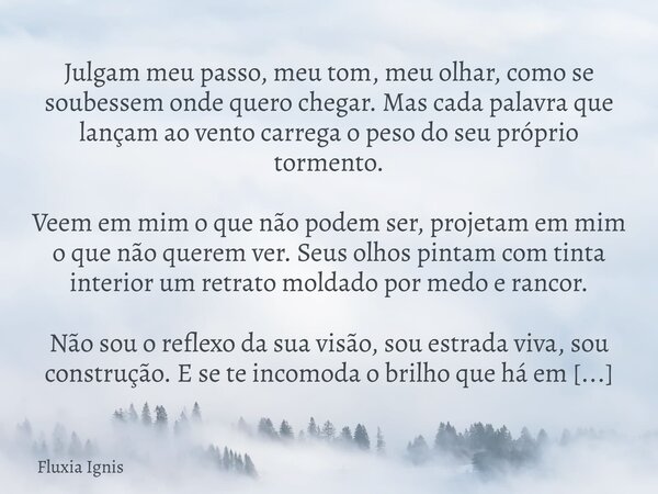 Julgam meu passo, meu tom, meu olhar, como se soubessem onde quero chegar. Mas cada palavra que lançam ao vento carrega o peso do seu próprio tormento. Veem em ... Frase de Fluxia Ignis.