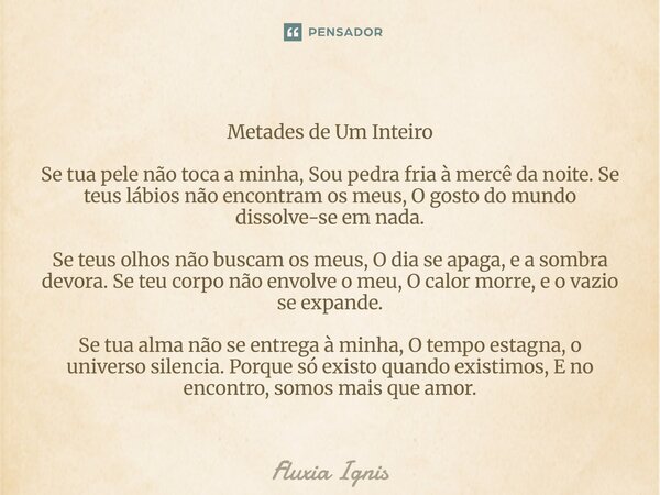 ⁠Metades de Um Inteiro Se tua pele não toca a minha, Sou pedra fria à mercê da noite. Se teus lábios não encontram os meus, O gosto do mundo dissolve-se em nada... Frase de Fluxia Ignis.