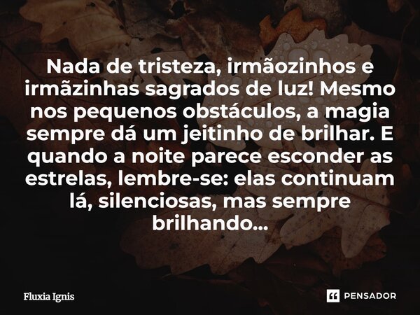 Nada de tristeza, irmãozinhos e irmãzinhas sagrados de luz! Mesmo nos pequenos obstáculos, a magia sempre dá um jeitinho de brilhar. E quando a noite parece es... Frase de Fluxia Ignis.