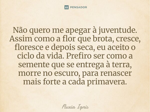 Não quero me apegar à juventude. Assim como a flor que brota, cresce, floresce e depois seca, eu aceito o ciclo da vida. Prefiro ser como a semente que se entr... Frase de Fluxia Ignis.