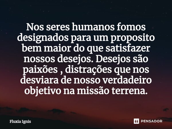 ⁠Nos seres humanos fomos designados para um proposito bem maior do que satisfazer nossos desejos. Desejos são paixões , distrações que nos desviara de nosso ver... Frase de Fluxia Ignis.