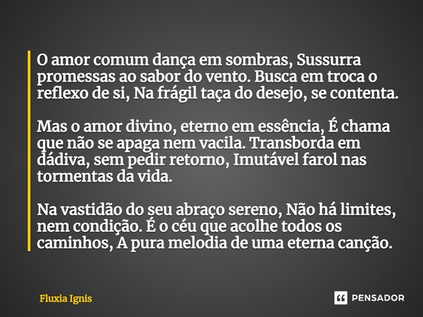 O amor comum dança em sombras, Sussurra promessas ao sabor do vento. Busca em troca o reflexo de si, Na frágil taça do desejo, se contenta. Mas o amor divino, ... Frase de Fluxia Ignis.