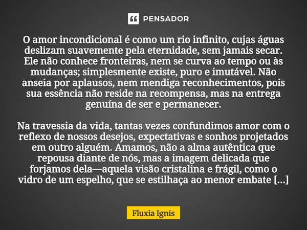 O amor incondicional é como um rio infinito, cujas águas deslizam suavemente pela eternidade, sem jamais secar. Ele não conhece fronteiras, nem se curva ao tem... Frase de Fluxia Ignis.