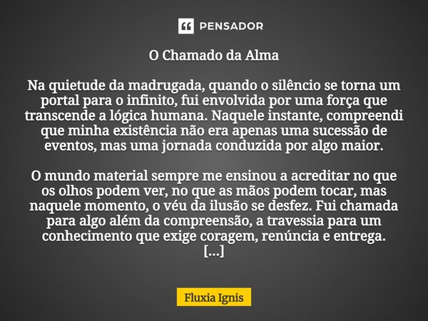 O Chamado da Alma Na quietude da madrugada, quando o silêncio se torna um portal para o infinito, fui envolvida por uma força que transcende a lógica humana. N... Frase de Fluxia Ignis.