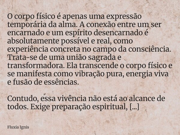 O corpo físico é apenas uma expressão temporária da alma. A conexão entre um ser encarnado e um espírito desencarnado é absolutamente possível e real, como expe... Frase de Fluxia Ignis.
