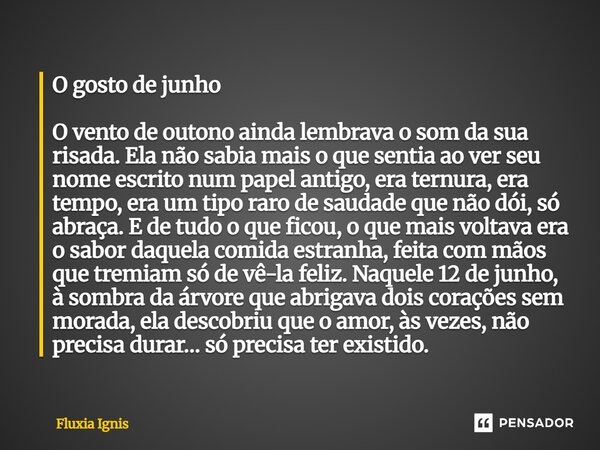 O gosto de junho O vento de outono ainda lembrava o som da sua risada. Ela não sabia mais o que sentia ao ver seu nome escrito num papel antigo, era ternura, e... Frase de Fluxia Ignis.