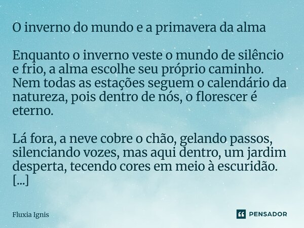 ⁠O inverno do mundo e a primavera da alma Enquanto o inverno veste o mundo de silêncio e frio, a alma escolhe seu próprio caminho. Nem todas as estações seguem ... Frase de Fluxia Ignis.