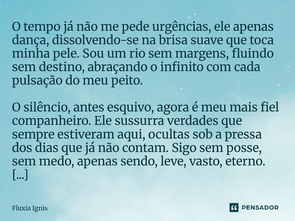 O tempo já não me pede urgências, ele apenas dança, dissolvendo-se na brisa suave que toca minha pele. Sou um rio sem margens, fluindo sem destino, abraçando o... Frase de Fluxia Ignis.