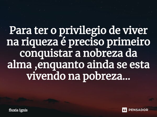 ⁠Para ter o privilegio de viver na riqueza é preciso primeiro conquistar a nobreza da alma ,enquanto ainda se esta vivendo na pobreza...... Frase de Fluxia Ignis.