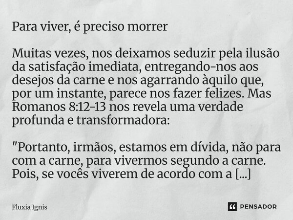 Para viver, é preciso morrer Muitas vezes, nos deixamos seduzir pela ilusão da satisfação imediata, entregando-nos aos desejos da carne e nos agarrando àquilo ... Frase de Fluxia Ignis.