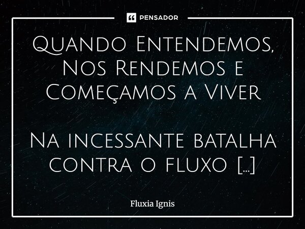 Quando Entendemos, Nos Rendemos e Começamos a Viver Na incessante batalha contra o fluxo natural das coisas, nos debatemos, resistimos e tentamos moldar a real... Frase de Fluxia Ignis.