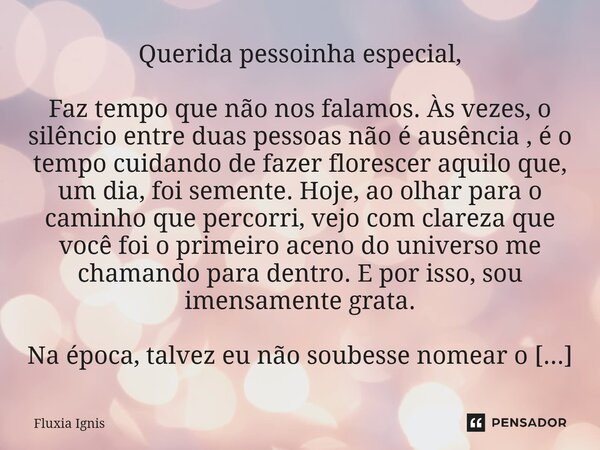Querida pessoinha especial, Faz tempo que não nos falamos. Às vezes, o silêncio entre duas pessoas não é ausência , é o tempo cuidando de fazer florescer aquil... Frase de Fluxia Ignis.