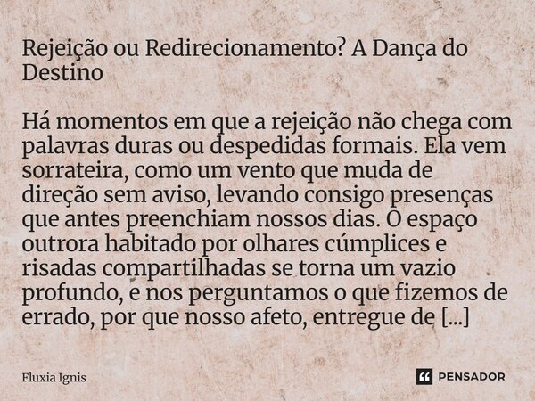 Rejeição ou Redirecionamento? A Dança do Destino Há momentos em que a rejeição não chega com palavras duras ou despedidas formais. Ela vem sorrateira, como um ... Frase de Fluxia Ignis.