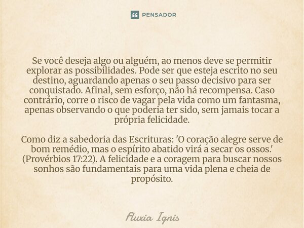 Se você deseja algo ou alguém, ao menos deve se permitir explorar as possibilidades. Pode ser que esteja escrito no seu destino, aguardando apenas o seu passo ... Frase de Fluxia Ignis.