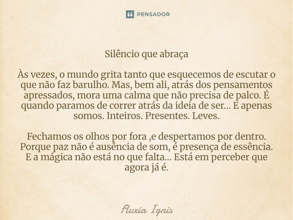 Silêncio que abraça Às vezes, o mundo grita tanto que esquecemos de escutar o que não faz barulho. Mas, bem ali, atrás dos pensamentos apressados, mora uma calm... Frase de Fluxia Ignis.
