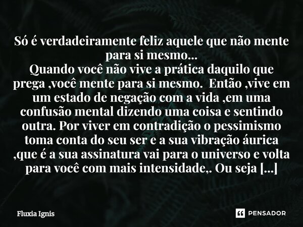 ⁠Só é verdadeiramente feliz aquele que não mente para si mesmo... Quando você não vive a prática daquilo que prega ,você mente para si mesmo. Então ,vive em um ... Frase de Fluxia Ignis.