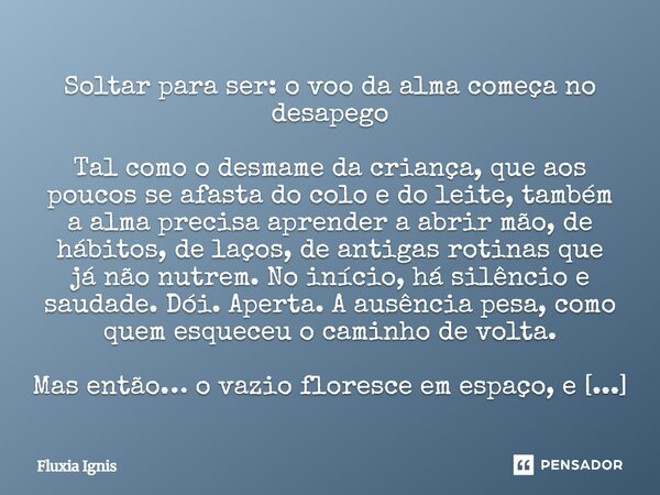 Soltar para ser: o voo da alma começa no desapego Tal como o desmame da criança, que aos poucos se afasta do colo e do leite, também a alma precisa aprender a ... Frase de Fluxia Ignis.