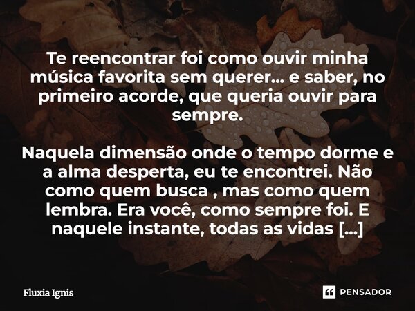 Te reencontrar foi como ouvir minha música favorita sem querer... e saber, no primeiro acorde, que queria ouvir para sempre. Naquela dimensão onde o tempo dorme... Frase de Fluxia Ignis.
