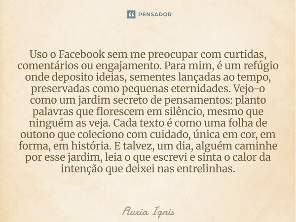 Uso o Facebook sem me preocupar com curtidas, comentários ou engajamento. Para mim, é um refúgio onde deposito ideias, sementes lançadas ao tempo, preservadas ... Frase de Fluxia Ignis.