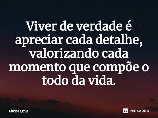 Viver de verdade é apreciar cada detalhe, valorizando cada momento que compõe o todo da vida.⁠... Frase de Fluxia Ignis.