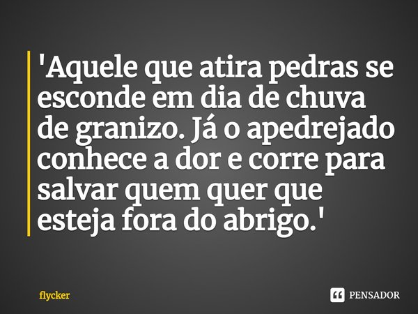 ⁠'Aquele que atira pedras se esconde em dia de chuva de granizo. Já o apedrejado conhece a dor e corre para salvar quem quer que esteja fora do abrigo.'... Frase de flycker.