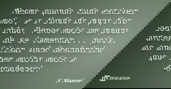 Mesmo quando tudo estiver mal, e o fundo do poço for seu chão. Pense mais um pouco antes de se lamentar... pois, ao analisar você descobrirá que tem muito mais ... Frase de F. Manoel.