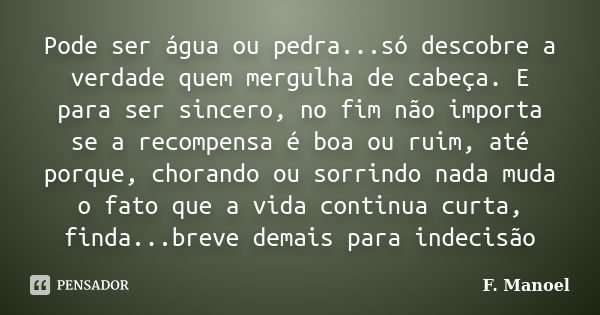 Pode ser água ou pedra...só descobre a verdade quem mergulha de cabeça. E para ser sincero, no fim não importa se a recompensa é boa ou ruim, até porque, choran... Frase de F. Manoel.