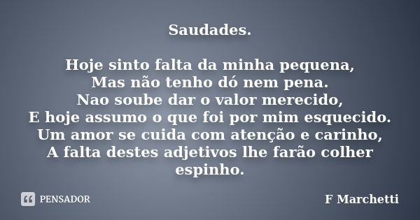 Saudades. Hoje sinto falta da minha pequena, Mas não tenho dó nem pena. Nao soube dar o valor merecido, E hoje assumo o que foi por mim esquecido. Um amor se cu... Frase de F Marchetti.