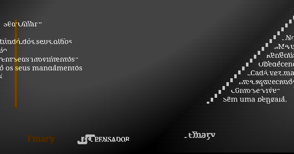 Seu Olhar No fundo dos seus olhos Me vejo Refletida em seus movimentos Obedecendo os seus mandamentos Cada vez mais me esquecendo Como se vive Sem uma bengala.... Frase de Fmary.