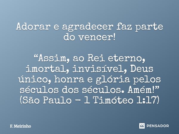 Adorar e agradecer faz parte do vencer! “Assim, ao Rei eterno, imortal, invisível, Deus único, honra e glória pelos séculos dos séculos. Amém!” (São Paulo - 1 T... Frase de F. Meirinho.