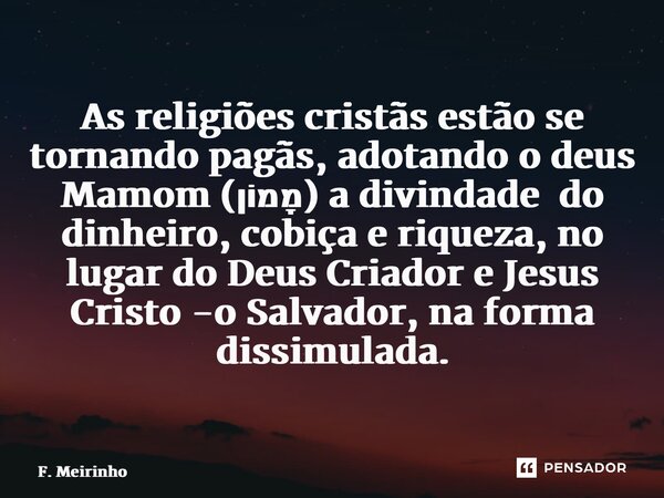 ⁠As religiões cristãs estão se tornando pagãs, adotando o deus Mamom (מָמוֹן) a divindade do dinheiro, cobiça e riqueza, no lugar do Deus Criador e Jesus Cristo... Frase de F. Meirinho.