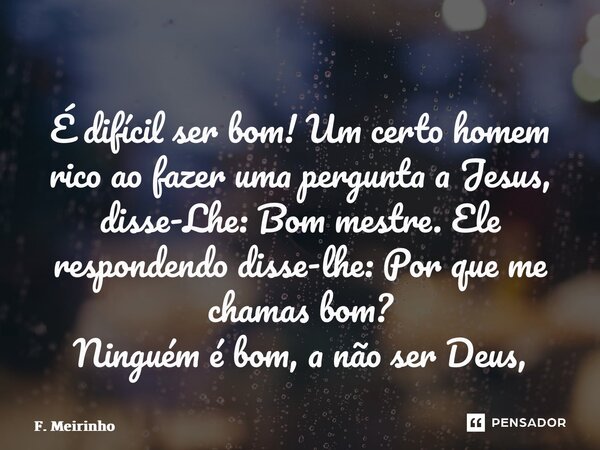 ⁠⁠É difícil ser bom! Um certo homem rico ao fazer uma pergunta a Jesus, disse-Lhe: Bom mestre. Ele respondendo disse-lhe: Por que me chamas bom? Ninguém é bom, ... Frase de F. Meirinho.