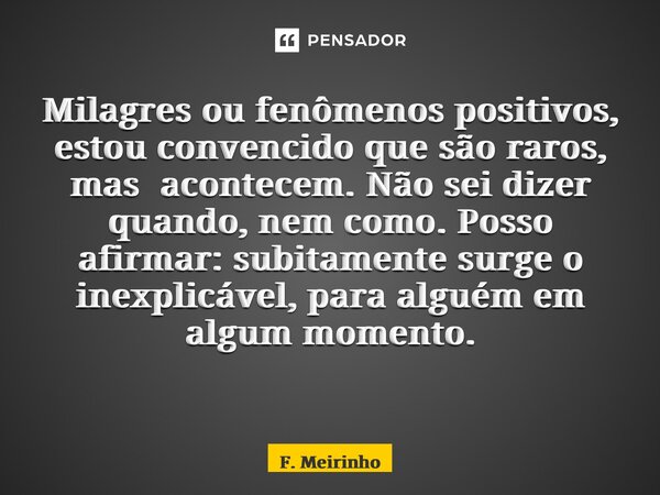 Milagres ou fenômenos positivos, estou convencido que são raros, mas acontecem. Não sei dizer quando, nem como. Posso afirmar: subitamente surge o inexplicável,... Frase de F. Meirinho.