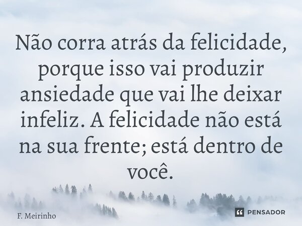 ⁠⁠Não corra atrás da felicidade, porque isso vai produzir ansiedade que vai lhe deixar infeliz. A felicidade não está na sua frente; está dentro de você.... Frase de F. Meirinho.