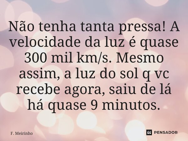 ⁠Não tenha tanta pressa! A velocidade da luz é quase 300 mil km/s. Mesmo assim, a luz do sol q vc recebe agora, saiu de lá há quase 9 minutos.... Frase de F. Meirinho.
