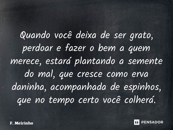 ⁠Quando você deixa de ser grato, perdoar e fazer o bem a quem merece, estará plantando a semente do mal, que cresce como erva daninha, acompanhada de espinhos, ... Frase de F. Meirinho.
