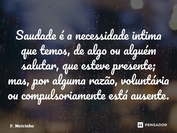⁠⁠Saudade é a necessidade intima que temos, de algo ou alguém salutar, que esteve presente; mas, por alguma razão, voluntária ou compulsoriamente está ausente.... Frase de F. Meirinho.