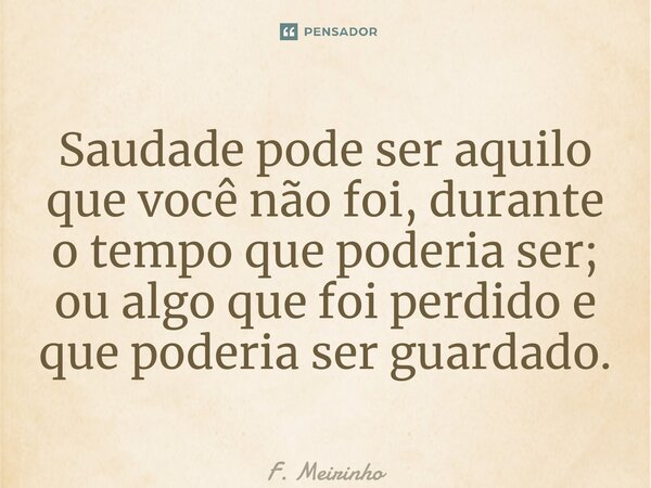 ⁠Saudade pode ser aquilo que você não foi, durante o tempo que poderia ser; ou algo que foi perdido e que poderia ser guardado.... Frase de F. Meirinho.