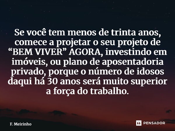 Se você tem menos de trinta anos, comece a projetar o seu projeto de “BEM VIVER” AGORA, investindo em imóveis, ou plano de aposentadoria privado, porque o núme... Frase de F. Meirinho.