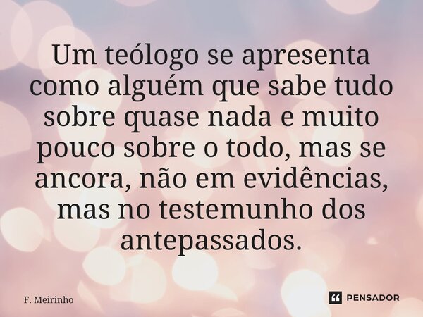 ⁠Um teólogo se apresenta como alguém que sabe tudo sobre quase nada e muito pouco sobre o todo, mas se ancora, não em evidências, mas no testemunho dos antepass... Frase de F. Meirinho.
