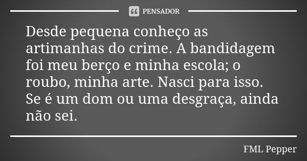 Desde pequena conheço as artimanhas do crime. A bandidagem foi meu berço e minha escola; o roubo, minha arte. Nasci para isso. Se é um dom ou uma desgraça, aind... Frase de FML Pepper.