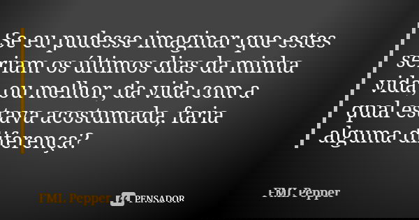 Se eu pudesse imaginar que estes seriam os últimos dias da minha vida, ou melhor, da vida com a qual estava acostumada, faria alguma diferença?... Frase de FML Pepper.