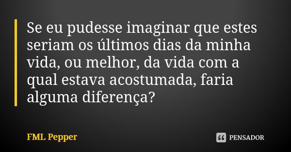 Se eu pudesse imaginar que estes seriam os últimos dias da minha vida, ou melhor, da vida com a qual estava acostumada, faria alguma diferença?... Frase de FML Pepper.