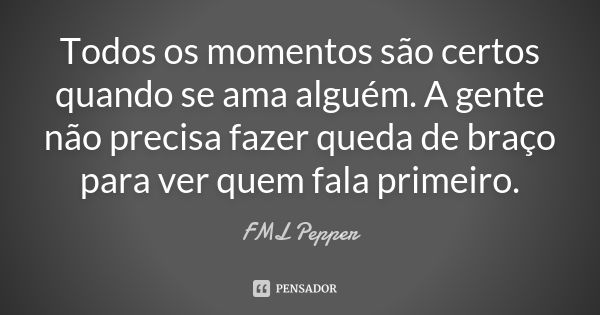 Todos os momentos são certos quando se ama alguém. A gente não precisa fazer queda de braço para ver quem fala primeiro.... Frase de FML Pepper.