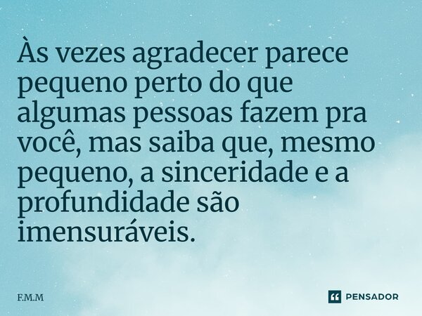 Às vezes agradecer parece pequeno perto do que algumas pessoas fazem pra você, mas saiba que, mesmo pequeno, a sinceridade e a profundidade ⁠são imensuráveis.... Frase de F.M.M.